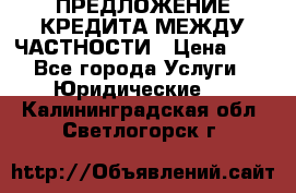 ПРЕДЛОЖЕНИЕ КРЕДИТА МЕЖДУ ЧАСТНОСТИ › Цена ­ 0 - Все города Услуги » Юридические   . Калининградская обл.,Светлогорск г.